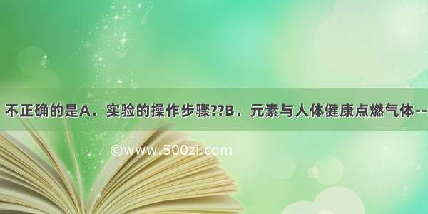 下列说法中 不正确的是A．实验的操作步骤??B．元素与人体健康点燃气体--先验纯 后点