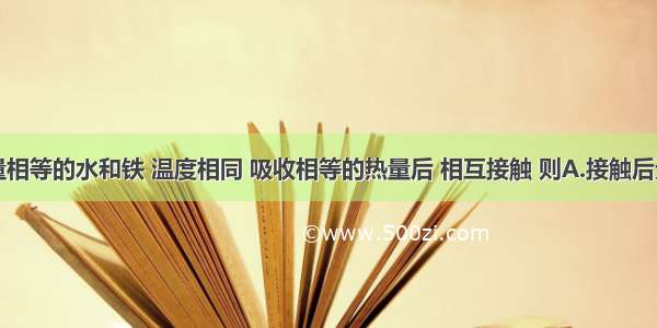 单选题质量相等的水和铁 温度相同 吸收相等的热量后 相互接触 则A.接触后无热传递B.