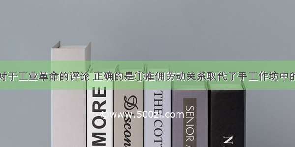 单选题以下对于工业革命的评论 正确的是①雇佣劳动关系取代了手工作坊中的师徒关系②