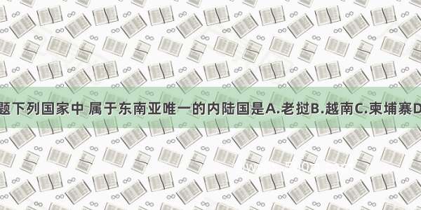 单选题下列国家中 属于东南亚唯一的内陆国是A.老挝B.越南C.柬埔寨D.文莱