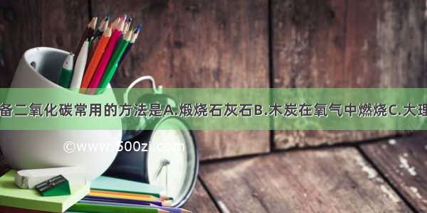 实验室制备二氧化碳常用的方法是A.煅烧石灰石B.木炭在氧气中燃烧C.大理石与稀盐