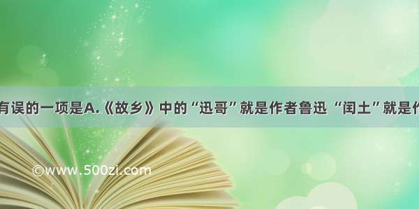 下列说法有误的一项是A.《故乡》中的“迅哥”就是作者鲁迅 “闰土”就是作者的童年