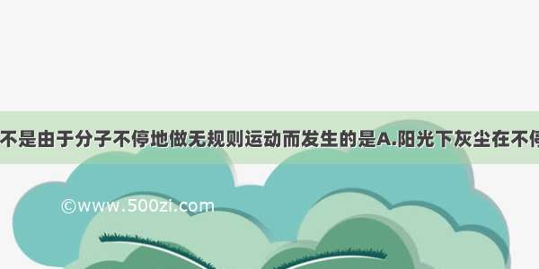 下列现象中 不是由于分子不停地做无规则运动而发生的是A.阳光下灰尘在不停的飘动B.将