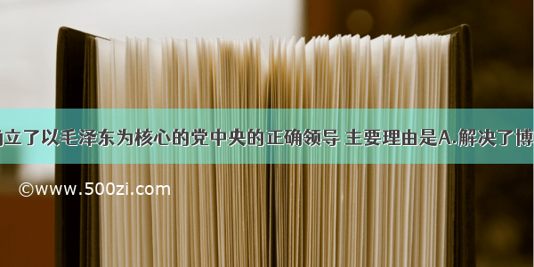 遵义会议确立了以毛泽东为核心的党中央的正确领导 主要理由是A.解决了博古等人在军