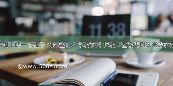 放在水平桌面上的一个瓶子 内部盛有大半瓶饮料 把瓶口塞紧再倒过来放在桌面上 液体