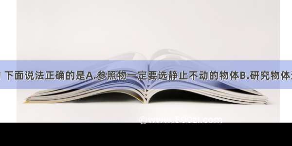 关于参照物 下面说法正确的是A.参照物一定要选静止不动的物体B.研究物体运动 有时可