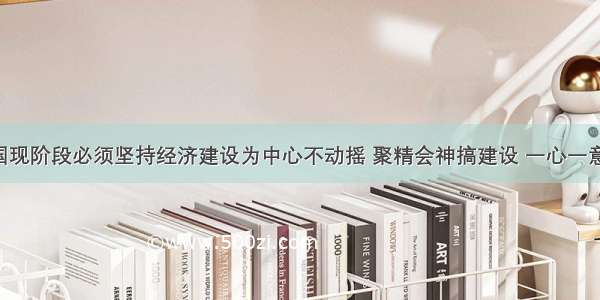 单选题我国现阶段必须坚持经济建设为中心不动摇 聚精会神搞建设 一心一意谋发展 这