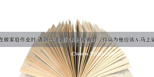 单选题康康在做家庭作业时 遇到一道题没有把握做对。你认为他应该A.马上请爸爸帮助分