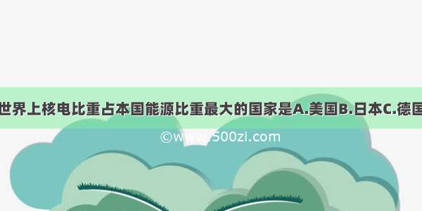 单选题世界上核电比重占本国能源比重最大的国家是A.美国B.日本C.德国D.法国