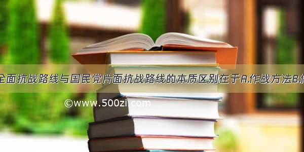 单选题中共全面抗战路线与国民党片面抗战路线的本质区别在于A.作战方法B.依靠力量C.抗