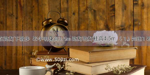 夜晚 小明在路灯下散步．若小明身高1.5m 路灯的灯柱高4.5m．（1）如图1 若小明在相