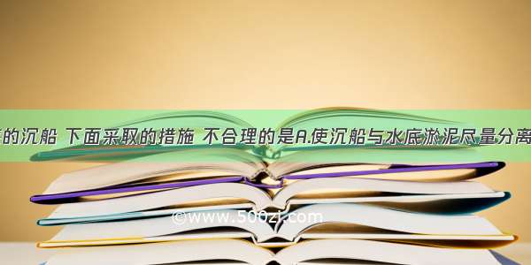 打捞江底的沉船 下面采取的措施 不合理的是A.使沉船与水底淤泥尽量分离B.使用费