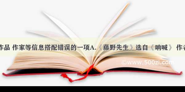 选出下列作品 作家等信息搭配错误的一项A.《藤野先生》选自《呐喊》 作者鲁迅原名