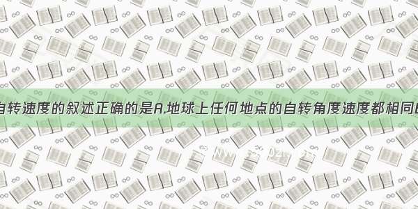 关于地球自转速度的叙述正确的是A.地球上任何地点的自转角度速度都相同B.赤道上的