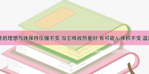 一定质量的理想气体保持压强不变 当它吸收热量时 有可能A.体积不变 温度升高B.