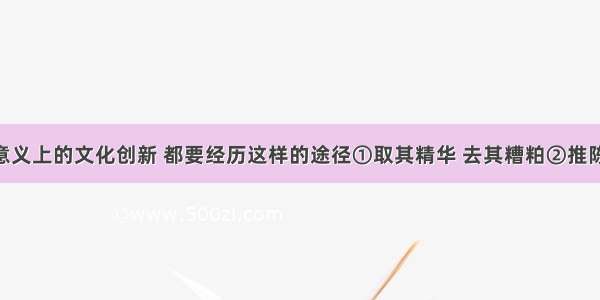 任何真正意义上的文化创新 都要经历这样的途径①取其精华 去其糟粕②推陈出新 革故