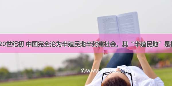 19世纪末20世纪初 中国完全沦为半殖民地半封建社会。其“半殖民地”是指①几个帝