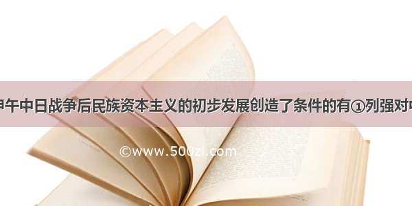 下列各项为甲午中日战争后民族资本主义的初步发展创造了条件的有①列强对中国的资本输