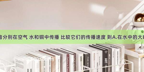 同一声音分别在空气 水和铜中传播 比较它们的传播速度 则A.在水中的大B.在铜中