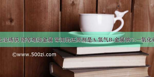 工业上冶炼钒 铬等难熔金属 常用的还原剂是A.氢气B.金属钠C.一氧化碳D.铝