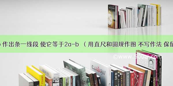 已知线段a b 作出条一线段 使它等于2a-b．（用直尺和圆规作图 不写作法 保留作图痕迹）．