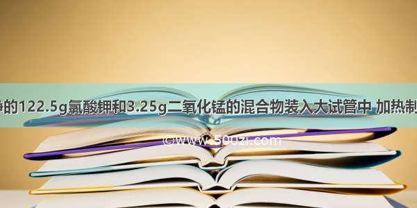 把干燥 纯净的122.5g氯酸钾和3.25g二氧化锰的混合物装入大试管中 加热制取氧气．待