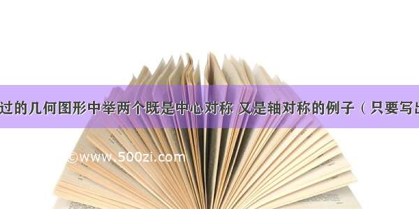 请你在已学过的几何图形中举两个既是中心对称 又是轴对称的例子（只要写出图形名称）