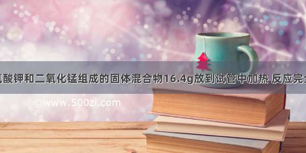 将干燥的氯酸钾和二氧化锰组成的固体混合物16.4g放到试管中加热 反应完全后 冷却到