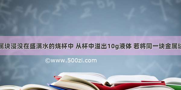 把一块金属块浸没在盛满水的烧杯中 从杯中溢出10g液体 若将同一块金属块浸没于盛