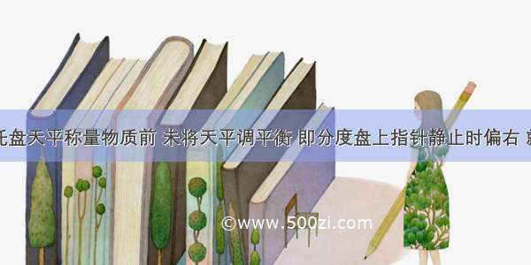 某学生用托盘天平称量物质前 未将天平调平衡 即分度盘上指针静止时偏右 就开始称量