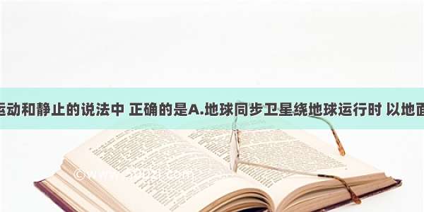 下列关于运动和静止的说法中 正确的是A.地球同步卫星绕地球运行时 以地面为参照物 