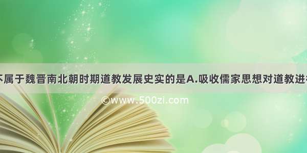 单选题下列不属于魏晋南北朝时期道教发展史实的是A.吸收儒家思想对道教进行改造B.吸收