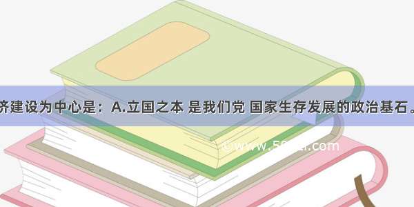 单选题以经济建设为中心是：A.立国之本 是我们党 国家生存发展的政治基石。B.是党和国