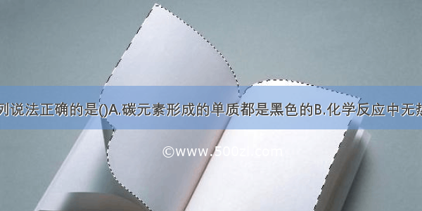 单选题下列说法正确的是()A.碳元素形成的单质都是黑色的B.化学反应中无热量的产生