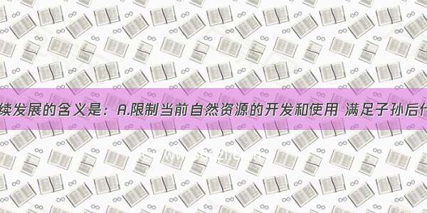 单选题可持续发展的含义是：A.限制当前自然资源的开发和使用 满足子孙后代的需求B.经