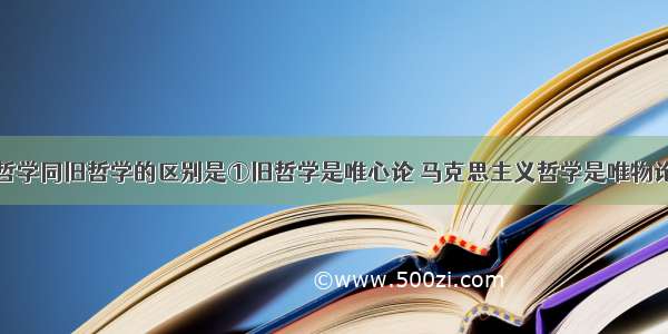 马克思主义哲学同旧哲学的区别是①旧哲学是唯心论 马克思主义哲学是唯物论②旧哲学是