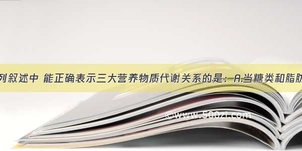 单选题下列叙述中 能正确表示三大营养物质代谢关系的是：A.当糖类和脂肪的摄入量