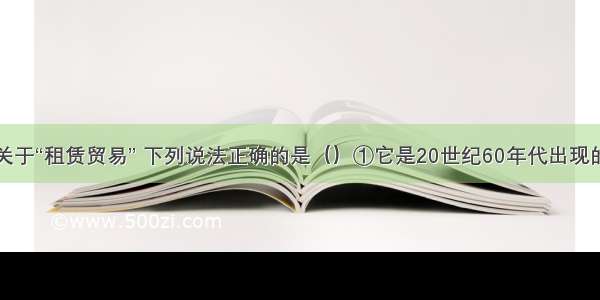 单选题关于“租赁贸易” 下列说法正确的是（）①它是20世纪60年代出现的一种新