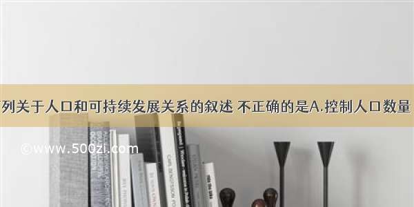 单选题下列关于人口和可持续发展关系的叙述 不正确的是A.控制人口数量 提高人口