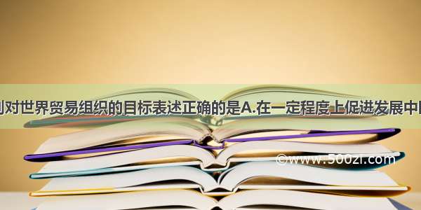 单选题下列对世界贸易组织的目标表述正确的是A.在一定程度上促进发展中国家的经济