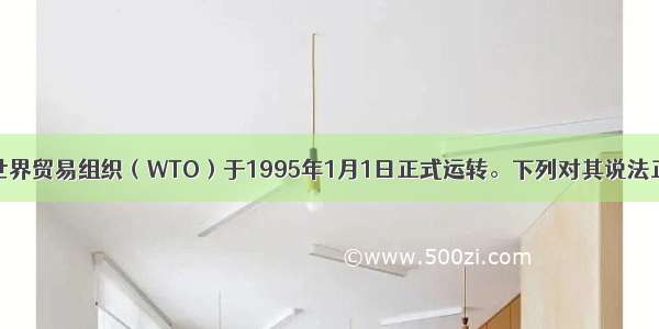 单选题世界贸易组织（WTO）于1995年1月1日正式运转。下列对其说法正确的是