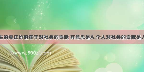 单选题人生的真正价值在于对社会的贡献 其意思是A.个人对社会的贡献是人生的基本