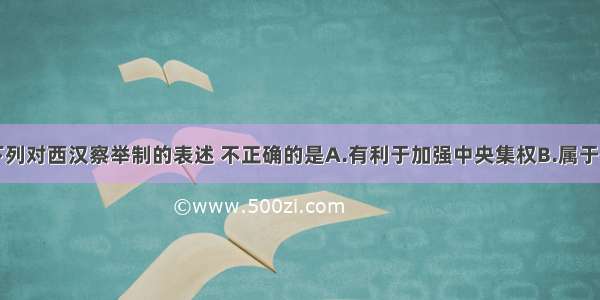 单选题下列对西汉察举制的表述 不正确的是A.有利于加强中央集权B.属于地方监察