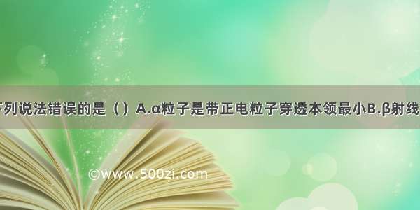 单选题下列说法错误的是（）A.α粒子是带正电粒子穿透本领最小B.β射线是高速的