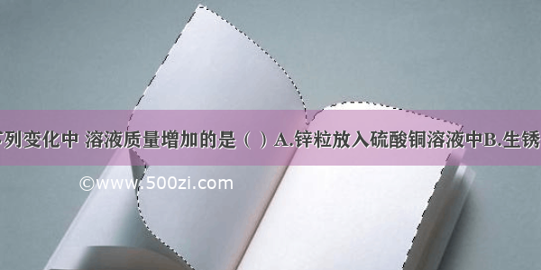 单选题下列变化中 溶液质量增加的是（）A.锌粒放入硫酸铜溶液中B.生锈的铁钉放