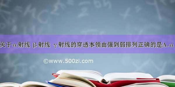 单选题关于α射线 β射线 γ射线的穿透本领由强到弱排列正确的是A.α β γB