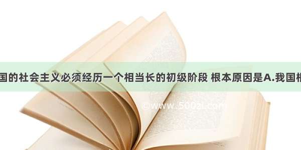 单选题我国的社会主义必须经历一个相当长的初级阶段 根本原因是A.我国根据当代国