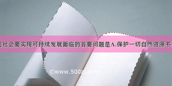 单选题人类社会要实现可持续发展面临的首要问题是A.保护一切自然资源不被人类利用