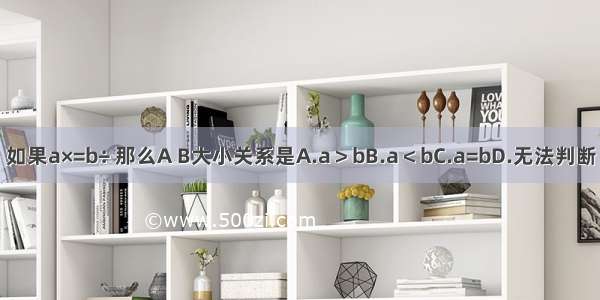 如果a×=b÷ 那么A B大小关系是A.a＞bB.a＜bC.a=bD.无法判断