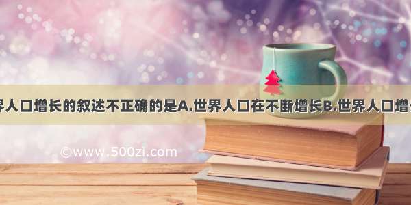 下列有关世界人口增长的叙述不正确的是A.世界人口在不断增长B.世界人口增长的速度在加